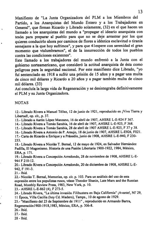 13 Manifiesto de "La Junta Organizadora del PLM a los Miembros del Partido, a los Anarquistas del Mundo Entero y a los Trabajadores en General", que firman Ricardo y Librado solamente, (32) en el que hacen un llamado a los anarquistas del mundo a "propagar ¢l ideario anarquista con tesén para preparar al pueblo para que no se deje amastrar por los que quieren conducirlo ahora por caminos de flores  idéntica esclavitud o irania. semcjante a la que hoy sufrimos”, y para que 4lespere con serenidad el gran momento que vislumbramos", €l de la insurreccion de todos los pucblos contra las condiciones existentes’ Este llamado a los trabajadores del mundo enfrento a la Junta con el ‘gobiemo norteamericano, que considerd la actitud anarquista de ésta como peligrosa para Iz seguridad nacional. Por este manificsto dice Librado, "yo ful sentenciado en 1918 a suffir una prisién de 15 afos y & pagar una multa de cinco mil dolares y Ricardo a 20 afios y a pagar también multa de cinco mil ddlares. (33) Asi concluia Ia larga vida de Regeneracion y se desintegraba definitivamente €l PLM y su Junta Organizadora.  NOTAS  12, Librado Rivers  Manue Tl 12 d jusi de 1921, reproducido cn {Viva Tiea y Liverad, . it p. 37  T3+ Librad s Aurn Lipez Manzano, 16 deabil de 1907, ASRE LLE924  367.  147 ibrdo Rives 8 Toms Saabi, 16 de s de 1907, AHSRE L-E-925, F 365  157 Libado Rivers a Tomis Surabia, 28 de sbel de 1907 AHSRE L-E.925, 37y 3  16 Livrado Rives s Anoniode P, Arsjo, 18 de unio de 1907, AHSRE L-E526, 21 177 Carade Rcardo » Eniquey a Prinedi,juniode 1908, AHSRE L-E.940,F 230- 23  18. Librado Rivrs s Nicods T. Berml, 12 d mayo de 1924, en Seivador Hernindez Padilla, EI Magonismo. Historia de una Pasién Libertaria 1900-1922, 1984, México, ERALp. 171  19 Lvrado Riversa Concpeidn Aredondo, 28 de oviembre d 1908, AHSRE L-E- 4iF210-12.  20- Librado River a Concepitn Arredondo, 20 d diciembre de 1908, AHSRE L E- 543, F 19153,  21-id  22 Niclis T Bemal, Memoriss,op. it . 10, Par un anilss dlusode csta cxesion nre owpopulists roes, véase Theodor Sharin,Lae M ad the Russin Roac, Montly Review Press, 1983, New York, p. 10,  23 AHSRE L-E-862 (4, F 2735,  24 Librado River, “La Gtima invasion Filbuster cn Baja Califoria” iAvantel NI’29, 11 Epoce, Vil Ceila (hy Ca. Madero), Tamps. 10 e gosto de 1925,  25 Manifiestode 23 de Setembre de 1911 reproduido en Anmando Bars, RegenerscionI900-1918,1983, Mésica, ERA, p. 3065,  26.- Ibic 7. 1bid %  